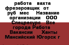 работа . вахта. фрезеровщик. от 50 000 руб./мес. › Название организации ­ ООО Спецресурс - Все города Работа » Вакансии   . Ханты-Мансийский,Югорск г.